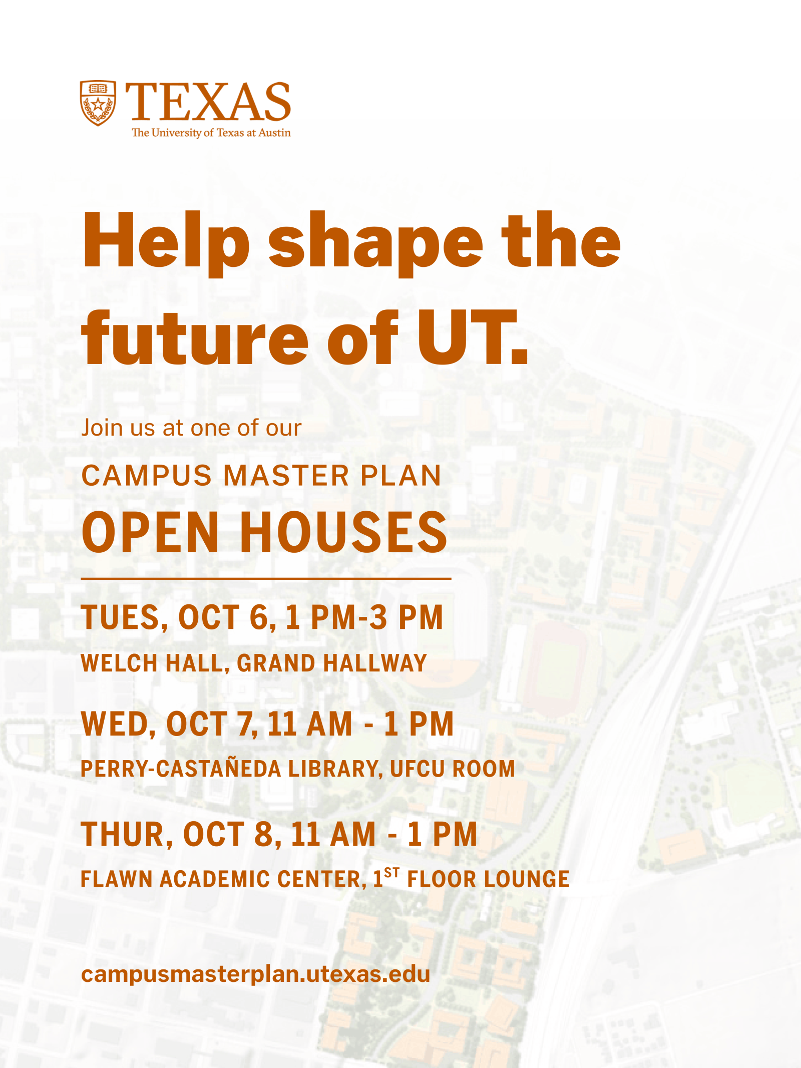 Help shape the future of UT by attending a Campus Master Plan Open House. Share feedback at one of three campus locations: Oct. 6 at Welch Hall, Oct. 7 at Perry-Castañeda Library, or Oct. 8 at Flawn Academic Center. Learn more at campusmasterplan.utexas.edu.